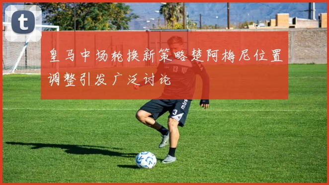 皇马中场轮换新策略楚阿梅尼位置调整引发广泛讨论